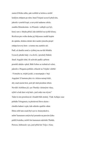 zastavil blízko něho, pak rozhléd se kolem a mrštil

lesklým oštěpem po něm; hned Trójané ucouvli před ním,

jakmile vymrštil kopí; a nevyslal nadarmo střelu:

zasáhla Démokoónta - to Priamův vedlejší syn byl,

který sem z Abýdu přišel, kde dohlížel na rychlé klisny.

Rozlícen pro svého druha jej Odysseus zasáhl kopím

do spánku; druhou skrání skrz naskrz jinochu projel

oštěpu kovový hrot - a temno mu zastřelo oči.

Padl, až duněla země a výzbroj mu na těle břinkla.

Ucouvly přední řady v tu chvíli, i proslulý Hektór.

Jásali Argejští silně, šli uchvátit padlé a přitom

pronikli daleko vpřed. Bůh Foibos se rozhněval velmi,

jakmile z Pergamu pohléd, a hlasitě na Trójské vzkřikl:

?Vzmužte   se, trójští jezdci, a neustupujte v boji

Argejům! Z kamene přec ni z železa nemají kůži,

aby snad snesla hrot, jenž při ráně pronikne tělem.

Neválčí Achilleus již, syn Thetidy s krásnými vlasy,

nýbrž u lodí dusí svůj hněv, jenž srdce mu trýzní."

Takto k nim promlouval z hradeb bůh strašný. Však Achájce zase

pobídla Trítogeneia, ta přeslavná Diova dcera -

chodila řadami vojsk, kdo někoho spatřila váhat.

Díóra stihl tam osud (byl syn to Amarynkeův),

neboť kamenem ostrým byl poraněn na pravém lýtku

poblíž kotníku; mrštil tím kamenem náčelník Thráků,

Peiroos, Imbrassův syn, jenž přišel do Tróje z Aina;
 