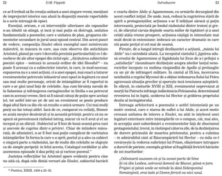 22 D.M. Pippidi Introducere 23
ce ar fi trebuit sã fie creaþia unitarã a unei singure vremi, menþiuni
de împrejurãri istorice sau aluzii la dispoziþii morale raportabile
la o serie întreagã de epoci.
Esenþial, oricum, e cã intervenþiile ulterioare ale rapsozilor
n-au izbutit sã atingã, ºi încã ºi mai puþin sã distrugã, unitatea
fundamentalã a poemelor, care e unitatea de plan, gruparea ele-
mentelor secundare în jurul unui episod central. Din acest punct
de vedere, compoziþia Iliadei oferã exemplul unei neîntrecute
mãiestrii, în mãsura în care, aºa cum observa din antichitate
Aristotel, planul pe care-l dezvoltã prezintã particularitãþi ce-l de-
osebesc de ale altor epopei din ciclul epic. „Alcãtuirea subiectelor
poeziei epice – noteazã în aceastã ordine de idei filosoful18
– nu
poate fi aceeaºi ca a subiectelor istoriei, în care, în mod necesar,
expunerea nu e a unei acþiuni, ci a unei epopei, mai exact a tuturor
evenimentelor petrecute înlãuntrul unei epoci în legãturã cu unul
sau mai multe personaje, oricât de întâmplãtor ar fi raportul în
care s-ar gãsi unul faþã de celelalte. Aºa cum biruinþa navalã de
la Salamina ºi înfrângerea cartaginezilor în Sicilia s-au petrecut
cam în aceeaºi vreme, fãrã sã fi nãzuit câtuºi de puþin spre acelaºi
þel, tot astfel într-un ºir de ani un eveniment se poate produce
dupã altul fãrã ca din ele sã rezulte o unicã urmare. Cei mai mulþi
poeþi nu fac totuºi altfel. Iacã de ce, comparat cu ceilalþi, Homer
se aratã meºter desãvârºit ºi în aceastã privinþã: pentru cã nu se
apucã sã povesteascã rãzboiul întreg, mãcar cã va fi avut ºi el un
început ºi un sfârºit. (Subiectul ar fi fost de bunã seamã prea vast
ºi anevoie de cuprins dintr-o privire). Chiar de întindere mãsu-
ratã, de altminteri, n-ar fi fost mai puþin complicat de varietatea
întâmplãrilor. În forma la care s-a oprit, poetul ºi-a ales ca subiect
o singurã parte a rãzboiului, iar de multe din celelalte se slujeºte
ca de simple peripeþii: în felul acesta, Catalogul corãbiilor ºi alte
asemenea episoade îi dau prilej sã-ºi varieze poemul.”
Justeþea reflecþiilor lui Aristotel apare evidentã pentru cine
nu uitã cã, dupã cele dintâi versuri ale Iliadei, subiectul lucrãrii
18
Poetica, XXIII, 1459 a 22–35.
e cearta dintre Ahile ºi Agamemnon, cu urmãrile decurgând din
acest conflict iniþial. De unde, însã, redusã la zugrãvirea stãrii de
spirit a protagoniºtilor, acþiunea s-ar fi înfãþiºat sãracã ºi puþin
interesantã, proiectatã pe fondul rãzboiului dintre troieni ºi gre-
ci, de sfârºitul cãruia depinde soarta miilor de luptãtori ºi a unei
cetãþi atâta vreme prospere, acþiunea câºtigã în intensitate mai
mult decât în extensiune: îmbracã un caracter dramatic în care
stã poate preþul ei cel mai de seamã.
Fireºte, de-a lungul întregii desfãºurãri a acþiunii, „mânia lui
Ahile” nu-i niciodatã uitatã. La începutul cântului I, jignirea adu-
sã eroului de Agamemnon ºi fãgãduiala lui Zeus de a-i prilejui o
„satisfacþie” rãsunãtoare dezlãnþuie asupra aheilor lanþul neno-
rocirilor începute cu molima rãspânditã de Apollo ºi prelungite
cu un ºir de înfrângeri militare. În cântul al IX-lea, încercarea
neizbutitã a regelui Mycenei de a obþine îmbunarea fiului lui Peleu
agraveazã situaþia grecilor ºi sporeºte încã tensiunea aºteptãrii.
În sfârºit, în cânturile XVIII ºi XIX, evenimentul neprevãzut al
morþii lui Patroclu înfrânge îndãrãtnicia Peleianului, determinând
revenirea lui în luptã, uciderea lui Hector ºi grãbirea propriului
destin al învingãtorului.
Întreaga arhitecturã a poemului e astfel întemeiatã pe un
motiv central, care e starea de suflet a lui Ahile, ºi acest motiv
creeazã unitatea de interes a Iliadei, nu atât în înþelesul unei
legãturi exterioare între întâmplãrile ce o compun, cât, mai ales,
în accepþia unei subordonãri a evenimentelor faþã de zbuciumul
protagonistului, trecut, în rãstimpul câtorva zile, de la dezlãnþuirea
de durere pricinuitã de moartea prietenului, pentru a culmina
– în admirabilul cânt al Rãscumpãrãrii lui Hector – cu mila ce-l
covârºeºte la vederea suferinþei lui Priam, sfâºietoare întrupare
a durerii de pãrinte, exemplu grãitor al fragilitãþii fericirii hãrãzite
de zei muritorilor:
„Odinioarã auzeam cã ºi tu aveai parte de bine
ªi cã din Lesbos, ostrovul domnit de Macar, pânã-n þara
Frigiei ºi pânã unde se-ntinde la deal Helespontul
Nemãrginit, erai tatã ºi Domn fericit ca nici unul.
 