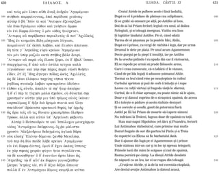 430 ILIADOS. L ILIADA. CÂNTUL XI 431
100
105
110
115
120
125
130
100
105
110
115
120
125
130
kaˆ toÝj mn l…pen aâqi ¥nax ¢ndrîn 'Agamšmnwn
st»qesi pamfa…nontaj, ™peˆ per…duse citînaj:
aÙt¦r Ö bÁ ’IsÒn te kaˆ ”Antifon ™xenar…xwn
uŒe dÚw Pri£moio nÒqon kaˆ gn»sion ¥mfw
e„n ˜nˆ d…frJ ™Òntaj: Ö mn nÒqoj ¹niÒceuen,
”Antifoj aâ paršbaske periklutÒj: é pot' 'AcilleÝj
”Idhj ™n knhmo‹si d…dh mÒscoisi lÚgoisi,
poima…nont' ™p' Ôessi labèn, kaˆ œlusen ¢po…nwn.
d¾ tÒte g' 'Atredhj eÙrÝ kre…wn 'Agamšmnwn
tÕn mn Øpr mazo‹o kat¦ stÁqoj b£le dour…,
”Antifon aâ par¦ oâj œlase x…fei, ™k d' œbal' †ppwn.
spercÒmenoj d' ¢pÕ to‹in ™sÚla teÚcea kal¦
gignèskwn: kaˆ g£r sfe p£roj par¦ nhusˆ qoÍsin
eden, Ót' ™x ”Idhj ¥gagen pÒdaj çkÝj 'AcilleÚj.
æj d lšwn ™l£foio tace…hj n»pia tškna
·hŽd…wj sunšaxe labën kratero‹sin Ñdoàsin
™lqën e„j eÙn»n, ¡palÒn tš sf' Ãtor ¢phÚra:
¿ d' e‡ pšr te tÚcVsi m£la scedÒn, oÙ dÚnata… sfi
craisme‹n: aÙt¾n g£r min ØpÕ trÒmoj a„nÕj ƒk£nei:
karpal…mwj d' ½Žxe di¦ drum¦ pukn¦ kaˆ Ûlhn
speÚdous' ƒdrèousa krataioà qhrÕj Øf' ÐrmÁj:
ìj ¥ra to‹j oÜ tij dÚnato craismÁsai Ôleqron
Trèwn, ¢ll¦ kaˆ aÙtoˆ Øp' 'Arge…oisi fšbonto.
AÙt¦r Ö Pe…sandrÒn te kaˆ `IppÒlocon menec£rmhn
uƒšaj 'Antim£coio dafronoj, Ój ·a m£lista
crusÕn 'Alex£ndroio dedegmšnoj ¢gla¦ dîra
oÙk e‡asc' `Elšnhn dÒmenai xanqù Menel£J,
toà per d¾ dÚo pa‹de l£be kre…wn 'Agamšmnwn
e„n ˜nˆ d…frJ ™Òntaj, Ðmoà d' œcon çkšaj †ppouj:
™k g£r sfeaj ceirîn fÚgon ¹n…a sigalÒenta,
të d kukhq»thn: Ö d' ™nant…on ðrto lšwn ìj
'Atredhj: të d' aât' ™k d…frou gounazšsqhn:
zègrei 'Atršoj uƒš, sÝ d' ¥xia dšxai ¥poina:
poll¦ d' ™n 'Antim£coio dÒmoij keim»lia ke‹tai
Craiul Atride în pulbere acolo-i lãsã laolaltã,
Dupã ce el îi prãdase de platoºa cea sclipitoare,
ªi se grãbi sã omoare pe alþii, pe-Antifos ºi Isos,
Doi de-ai lui Priam feciori; legiuit era unul, al doilea
Nelegiuit, ºi-n teleagã mergeau. Vizitiu era Isos
ªi luptãtor lãudatul Antifos. Pe ei, când odatã
Turma de oi pãºunau pe la poalele Idei, Ahile,
Dupã ce-i prinse, cu vergi de rãchitã-i legã, dar pe urmã
Drumul le dete pe platã. Pe unul acum Agamemnon
Peste gurgui pe la piept îl însuliþã, iar pe Antifos
Pe la ureche pãlindu-l cu spada din car îl rãstoarnã,
El se rãpede pe urmã sã prade fãloasele arme,
Care-i erau cunoscute, cã-n tabãrã el le vãzuse,
Când de pe Ida legaþi îi adusese ºoimanul Ahile.
Tocmai ca leul când vine pe neaºteptate în cuibul
Cerbului sprinten ºi puii de cerb îi înhaþã ºi-i rupe
Lesne cu colþii vârtoºi ºi frageda viaþã le sfarmã;
Cerbul, de-o fi chiar aproape, nu poate nimic sã le ajute,
Doar e ºi dânsul cuprins de-o straºnicã spaimã, de aceea
El o tuleºte-n pãdure ºi-acolo rãzbate desiºuri
ªi se zoreºte ºi-asudã, gonit de puternica fiarã:
Astfel pe fiii lui Priam de moarte sã-i apere nimeni
Nu îndrãzni la Troieni, fugeau doar de spaimã cu toþii.
Stau mai-napoi Hipolohos cel dârz ºi Pisandru, feciorii
Lui Antimahos rãzboinicul, care primise mai multe
Daruri bogate de aur din partea lui Paris ºi-n Troia
Se-mpotrivi ca Elena sã fie bãrbatului datã.
Dar îi ajunse din fugã pe ei Agamemnon ºi-i prinse
Unde stãteau într-un car ºi în loc îºi opreau telegarii;
Frânele lucii din mâni le scãpase ºi caii de spaimã,
Razna pornirã pe câmp. La dânºii Atride deodatã
Se nãpusti ca un leu, iar ei se rugau din teleagã:
„Cruþã-ne Atride, ºi ia de la noi cuvenita rãsplatã,
Are destul-avuþie Antimahos la dânsul acasã,
 