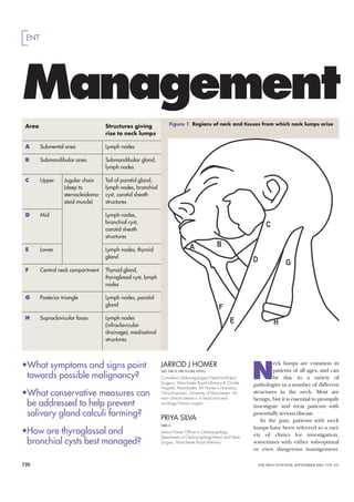 ENT




Management
 Area                                Structures giving               Figure 1 Regions of neck and tissues from which neck lumps arise
                                     rise to neck lumps

 A      Submental area               Lymph nodes

 B      Submandibular area           Submandibular gland,
                                     lymph nodes

 C      Upper      Jugular chain     Tail of parotid gland,
                   (deep to          lymph nodes, branchial
                   sternocleidoma-   cyst, carotid sheath
                   stoid muscle)     structures

 D      Mid                          Lymph nodes,
                                     branchial cyst,
                                     carotid sheath
                                     structures

 E      Lower                        Lymph nodes, thyroid
                                     gland

 F      Central neck compartment     Thyroid gland,
                                     thyroglossal cyst, lymph
                                     nodes

 G      Posterior triangle           Lymph nodes, parotid
                                     gland

 H      Supraclavicular fossa        Lymph nodes
                                     (infraclavicular
                                     drainage), mediastinal
                                     structures



•What symptoms and signs point
                                                                                                                   N
                                                                JARROD J HOMER                                              eck lumps are common in
                                                                MD, FRCS, FRCS(ORL-HNS)                                     patients of all ages, and can
 towards possible malignancy?                                   Consultant Otolaryngologist/Head-and-Neck                   be due to a variety of
                                                                Surgeon, Manchester Royal Inﬁrmary & Christie
                                                                                                                   pathologies in a number of different
                                                                Hospital, Manchester. Mr Homer is Honorary
•What conservative measures can                                 Clinical Lecturer, University of Manchester. His
                                                                main clinical interest is in head and neck
                                                                                                                   structures in the neck. Most are
                                                                                                                   benign, but it is essential to promptly
 be addressed to help prevent                                   oncology/tumour surgery
                                                                                                                   investigate and treat patients with
 salivary gland calculi forming?                                PRIYA SILVA
                                                                                                                   potentially serious disease.
                                                                                                                      In the past, patients with neck
                                                                MRCS
                                                                                                                   lumps have been referred to a vari-
•How are thyroglossal and                                       Senior House Ofﬁcer in Otolaryngology,
                                                                                                                   ety of clinics for investigation,
                                                                Department of Otolaryngology-Head and Neck
 bronchial cysts best managed?                                  Surgery, Manchester Royal Inﬁrmary                 sometimes with either sub-optimal
                                                                                                                   or even dangerous management.

726                                                                                                                 THE PRACTITIONER, SEPTEMBER 2003, VOL 247
 