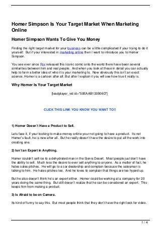 Homer Simpson Is Your Target Market When Marketing
Online
Homer Simpson Wants To Give You Money
Finding the right target market for your business can be a little complicated if your trying to do it
yourself. But if your interested in marketing online then I want to introduce you to Homer
Simpson.

You see ever since Fox released this iconic comic onto the world there have been several
similarities between him and real people. And when you look at these in detail you can actually
help to form a better idea of who it is your marketing to. Now obviously this isn’t an exact
science, Homer is a cartoon after all. But after I explain it you will see how true it really is.

Why Homer Is Your Target Market

                             [leadplayer_vid id="50EAAB133B06D"]




                       CLICK THIS LINK YOU KNOW YOU WANT TO!!




1) Homer Doesn’t Have a Product to Sell.

Lets face it, if your looking to make money online your not going to have a product. Its not
Homer’s fault, he is new after all. But he really doesn’t have the desire to put all the work into
creating one.

2) Isn’t an Expert in Anything.

Homer couldn’t sell ice to a dehydrated man in the Sierra Desert. Most people just don’t have
the ability to sell. Much less the desire to ever sell anything to anyone. As a matter of fact, he
hates sales pitches. He will go to a car dealership and complain because the salesman is
talking to him. He hates pitches too. And he loves to complain that things are too hyped up.

But he also doesn’t think he’s an expert either. Homer could be working at a company for 20
years doing the same thing. But still doesn’t realize that he can be considered an expert. This
keeps him from making a product.

3) Is Afraid to be on Camera.

Its kind of funny to say this. But most people think that they don’t have the right look for video.




                                                                                                1/4
 