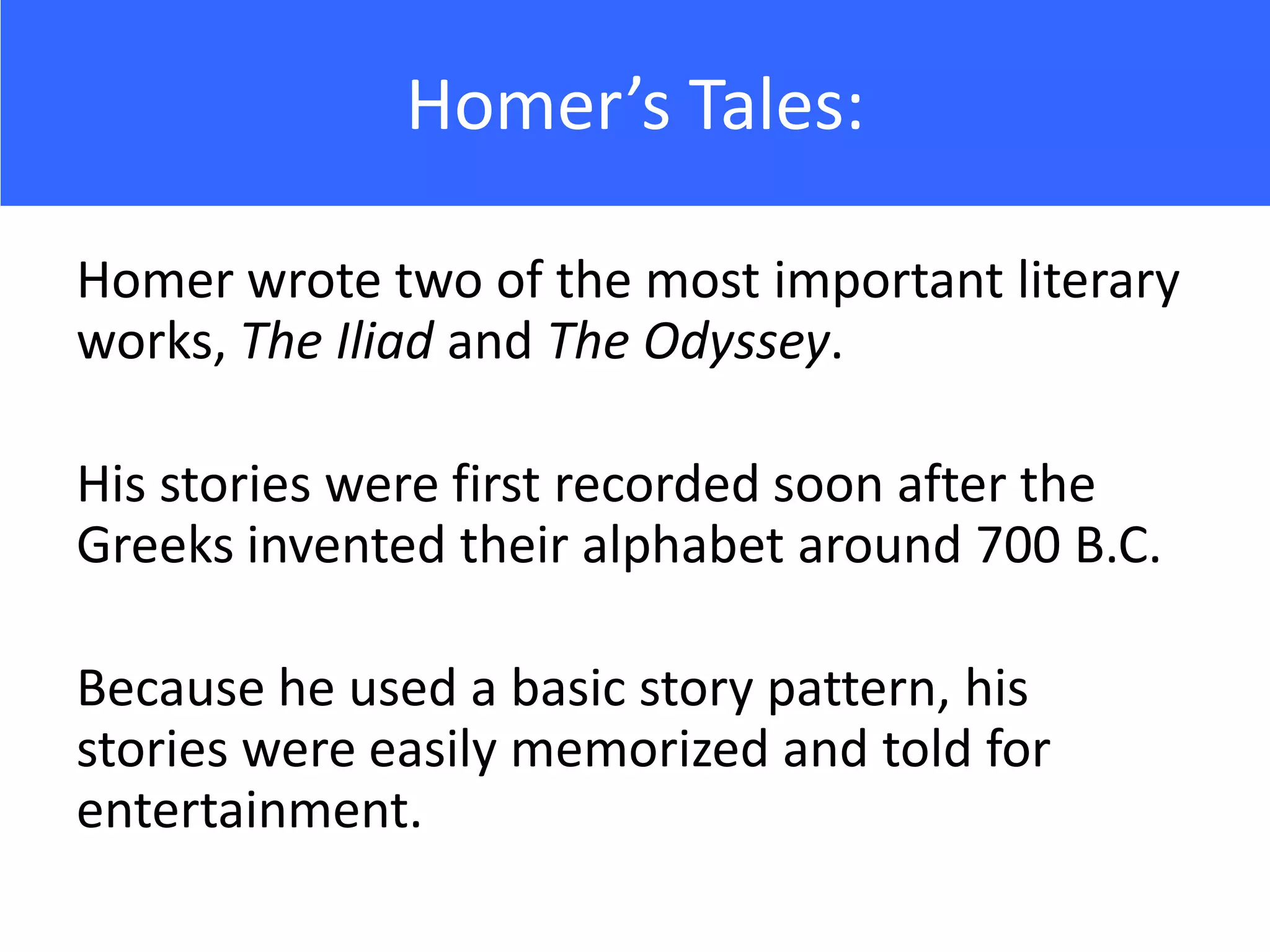 Homer’s Tales:

Homer wrote two of the most important literary
works, The Iliad and The Odyssey.

His stories were first recorded soon after the
Greeks invented their alphabet around 700 B.C.

Because he used a basic story pattern, his
stories were easily memorized and told for
entertainment.
 