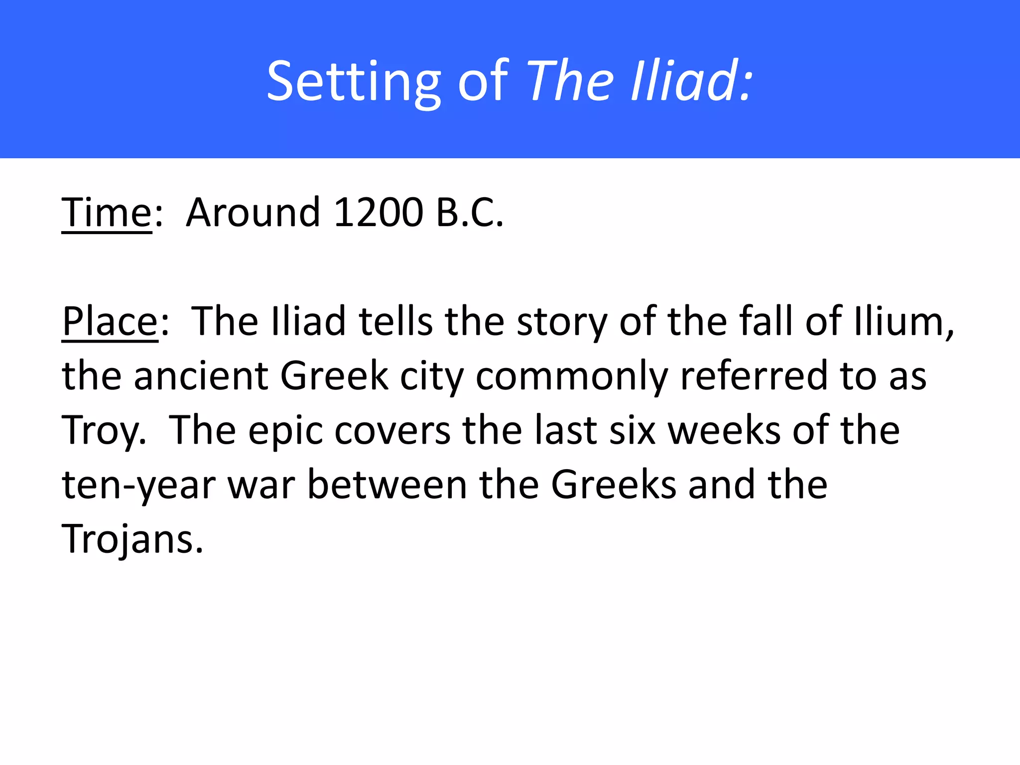 Setting of The Iliad:

Time: Around 1200 B.C.

Place: The Iliad tells the story of the fall of Ilium,
the ancient Greek city commonly referred to as
Troy. The epic covers the last six weeks of the
ten-year war between the Greeks and the
Trojans.
 