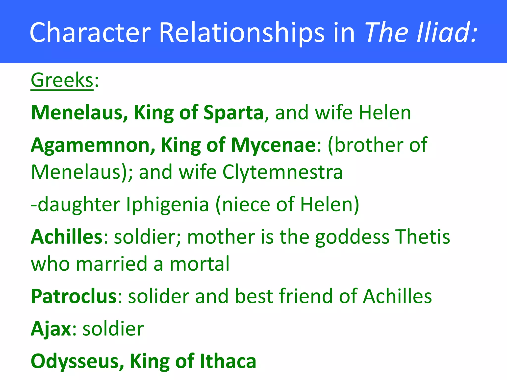 Character Relationships in The Iliad:
Greeks:
Menelaus, King of Sparta, and wife Helen
Agamemnon, King of Mycenae: (brother of
Menelaus); and wife Clytemnestra
-daughter Iphigenia (niece of Helen)
Achilles: soldier; mother is the goddess Thetis
who married a mortal
Patroclus: solider and best friend of Achilles
Ajax: soldier
Odysseus, King of Ithaca
 