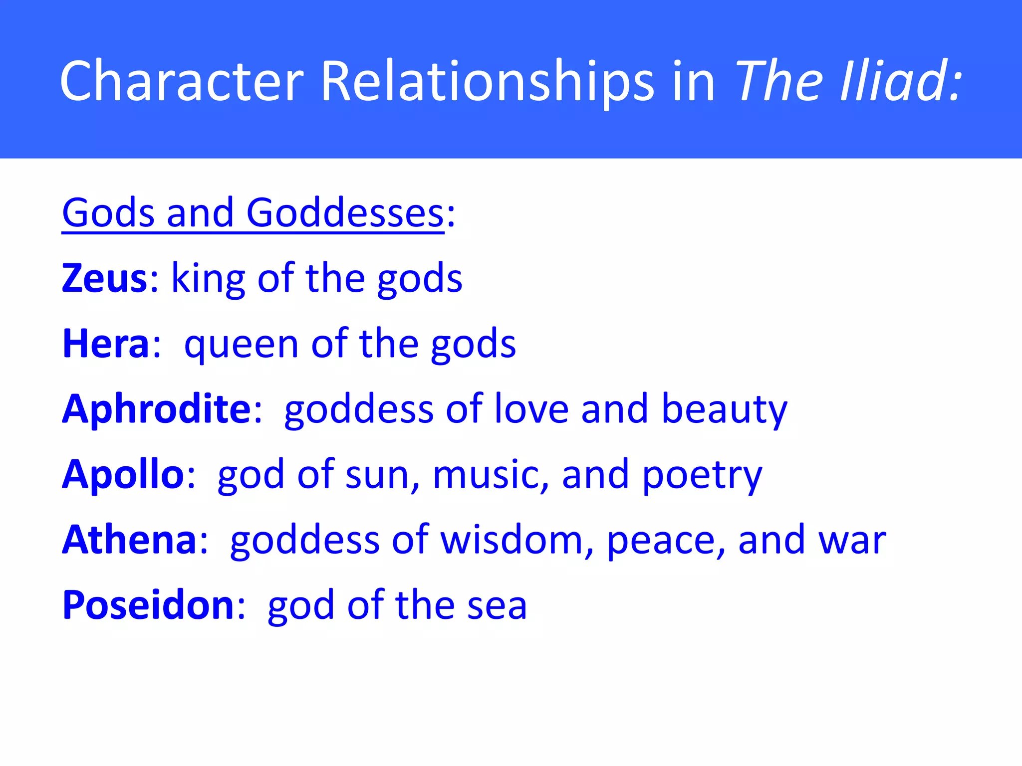 Character Relationships in The Iliad:

Gods and Goddesses:
Zeus: king of the gods
Hera: queen of the gods
Aphrodite: goddess of love and beauty
Apollo: god of sun, music, and poetry
Athena: goddess of wisdom, peace, and war
Poseidon: god of the sea
 