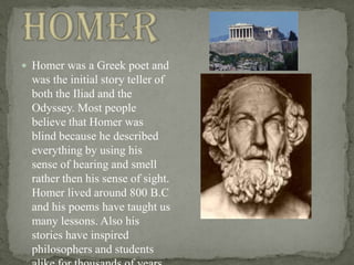 Homer Homer was a Greek poet and was the initial story teller of both the Iliad and the Odyssey. Most people believe that Homer was blind because he described everything by using his sense of hearing and smell rather then his sense of sight. Homer lived around 800 B.C and his poems have taught us many lessons. Also his stories have inspired philosophers and students alike for thousands of years and they will till the end of time. 