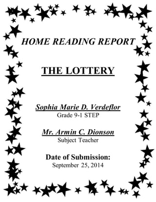HOME READING REPORT
THE LOTTERY
Sophia Marie D. Verdeflor
Grade 9-1 STEP
Mr. Armin C. Dionson
Subject Teacher
Date of Submission:
September 25, 2014
 