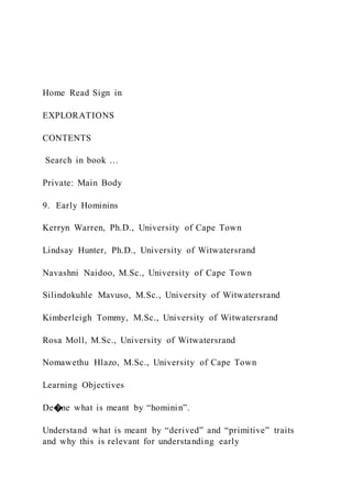 Home Read Sign in
EXPLORATIONS
CONTENTS
Search in book …
Private: Main Body
9. Early Hominins
Kerryn Warren, Ph.D., University of Cape Town
Lindsay Hunter, Ph.D., University of Witwatersrand
Navashni Naidoo, M.Sc., University of Cape Town
Silindokuhle Mavuso, M.Sc., University of Witwatersrand
Kimberleigh Tommy, M.Sc., University of Witwatersrand
Rosa Moll, M.Sc., University of Witwatersrand
Nomawethu Hlazo, M.Sc., University of Cape Town
Learning Objectives
De�ne what is meant by “hominin”.
Understand what is meant by “derived” and “primitive” traits
and why this is relevant for understanding early
 