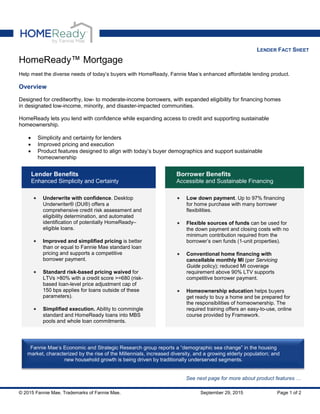 LENDER FACT SHEET
HomeReady™ Mortgage
Help meet the diverse needs of today’s buyers with HomeReady, Fannie Mae’s enhanced affordable lending product.
Overview
Designed for creditworthy, low- to moderate-income borrowers, with expanded eligibility for financing homes
in designated low-income, minority, and disaster-impacted communities.
HomeReady lets you lend with confidence while expanding access to credit and supporting sustainable
homeownership.
• Simplicity and certainty for lenders
• Improved pricing and execution
• Product features designed to align with today’s buyer demographics and support sustainable
homeownership
Lender Benefits
Enhanced Simplicity and Certainty
Borrower Benefits
Accessible and Sustainable Financing
• Underwrite with confidence. Desktop
Underwriter® (DU®) offers a
comprehensive credit risk assessment and
eligibility determination, and automated
identification of potentially HomeReady–
eligible loans.
• Improved and simplified pricing is better
than or equal to Fannie Mae standard loan
pricing and supports a competitive
borrower payment.
• Standard risk-based pricing waived for
LTVs >80% with a credit score >=680 (risk-
based loan-level price adjustment cap of
150 bps applies for loans outside of these
parameters).
• Simplified execution. Ability to commingle
standard and HomeReady loans into MBS
pools and whole loan commitments.
• Low down payment. Up to 97% financing
for home purchase with many borrower
flexibilities.
• Flexible sources of funds can be used for
the down payment and closing costs with no
minimum contribution required from the
borrower’s own funds (1-unit properties).
• Conventional home financing with
cancellable monthly MI (per Servicing
Guide policy); reduced MI coverage
requirement above 90% LTV supports
competitive borrower payment.
• Homeownership education helps buyers
get ready to buy a home and be prepared for
the responsibilities of homeownership. The
required training offers an easy-to-use, online
course provided by Framework.
See next page for more about product features …
Fannie Mae’s Economic and Strategic Research group reports a “demographic sea change” in the housing
market, characterized by the rise of the Millennials, increased diversity, and a growing elderly population; and
new household growth is being driven by traditionally underserved segments.
© 2015 Fannie Mae. Trademarks of Fannie Mae. September 29, 2015 Page 1 of 2
 