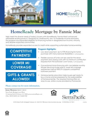 Help meet the diverse needs of today’s buyers with HomeReady, Fannie Mae’s enhanced
affordable lending product. Designed for creditworthy, low- to moderate-income borrowers,
this program has expanded eligibility for ﬁnancing homes in designated low-income, minority,
and disaster-impacted communities.
HomeReady provides expanded access to credit while supporting sustainable homeownership.
HomeReady Mortgage by Fannie Mae
Please contact me for more information.
COMPETITIVE
PAYMENTS!
Program Highlights:
• Low down payment. Up to 97% ﬁnancing for home
purchase with many borrower ﬂexibilities (1-unit property).
• Flexible sources of funds can be used for the down
payment and closing costs with no minimum contribution
required from the borrower’s own funds (1-unit property).
• Conventional home ﬁnancing with cancellable monthly
MI (per Servicing Guide policy); lower MI coverage
requirement above 90% LTV supports competitive
borrower payment.
• Homeownership education helps buyers get ready to
buy a home and be prepared for the responsibilities
of homeownership. The required training offers an
easy-to-use, online course provided by Framework.
LOWER MI
COVERAGE!
GIFTS & GRANTS
ALLOWED!
Jenny Montoya NMLS# 1248181
Sierra Pacific Mortgage Loan Officer
3 Corporate Park #210 Irvine, CA 92606 jenny.montoya@spmc.com
Office: 949-870-4008 Cell: 714-468-7549
LENDER
EQUALHOUSING
© 2016 Sierra Pacific Mortgage Company, Inc. NMLS ID #1788 (www.nmlsconsumeraccess.org). CA DBO/RMLA 417-0015 (12/15)
 