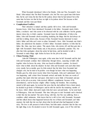 When Savannah introduced John to her friends, John met Tim, Savannah’s best
friend. John noticed that Tim liked Savannah a lot, but Tim was a good man John knew
that, but he can’t deny the fact that he felt jealous about what he had noticed but at the
same time he knew too that he have no right to be jealous about Tim because at first
Savannah and him were just friend.
 Complications/Conflicts
Their attraction is mutual and they quickly fall in love. John and Savannah
became lovers. John Tyree introduced Savannah to his father. Savannah meets John's
father, a reclusive man who seems to be obsessed with his coin collection but his genuine
interest draws her, to John's surprise. Savannah knew the relationship of John to his
father, John told Savannah about everything including the things that his dad always do
and that is talking about coins, because of that, Savannah became interested to meet
John’s father and John can’t resist to refuse Savannah’s favor. After Savannah met John’s
father, she understood the situation of John’s father. Savannah mentions to John that his
father, like Alan, may have autism. This upsets John, who storms off, and then gets into a
fight with Savannah's friend Randy and, in the process, accidentally punches Tim, but
after that John apologizes about the action he had done, and he decided to talk to
Savannah to make things right before he leave for his job in the army.
 Climax/Turning Point
John left Wilmington once again, at the same time he left Savannah and his dad.
John and Savannah continue their relationship through letters, expecting to build a life
together when he leaves the army. John was based on different countries, he doesn’t
know what to think about the situation he had. John and Savannah sent each other letter
every month, but as months goes by John noticed that the letter from Savannah had
changed a lot, but he tried to be positive even though he knew what was happening.
Months goes by, John never receive letter from Savannah, John can’t understand why it
was happening, until a letter from Savannah arrived and inside the letter are words of
goodbye that made John hurt and upset. John tried to never think of Savannah and just
focus on his job as an army, John received different compliments because of his
determination, and he became a higher officer leading his battalion. But everything
started to fall apart again, he received the news that his dad suffered from a heart attack,
he decided to go home to Wilmington and be with his dad for the remaining months of
his leave. John’s father died and it made John feel more sad and lonely. As he went back
to Wilmington, John met Savannah. This time John goes to visit Savannah and is shocked
to find that she has married Tim and is living with him, but Tim was suffering from a
condition called melanoma. John knows that he is still in love with Savannah, Savannah
and him talked about what happened between the two of them and Savannah can’t hide
anymore the truth that she was hurt about what he did and what had happened in their
story. The love is still present in both of them, but John made a decision that for him was
the right thing to do. He decided to never be with Savannah again, even if Tim told him
 