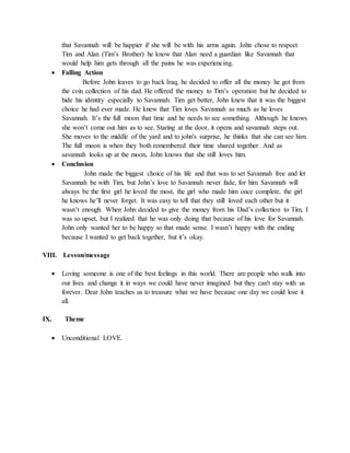 that Savannah will be happier if she will be with his arms again. John chose to respect
Tim and Alan (Tim’s Brother) he know that Alan need a guardian like Savannah that
would help him gets through all the pains he was experiencing.
 Falling Action
Before John leaves to go back Iraq, he decided to offer all the money he got from
the coin collection of his dad. He offered the money to Tim’s operation but he decided to
hide his identity especially to Savannah. Tim get better, John knew that it was the biggest
choice he had ever made. He knew that Tim loves Savannah as much as he loves
Savannah. It’s the full moon that time and he needs to see something. Although he knows
she won’t come out him as to see. Staring at the door, it opens and savannah steps out.
She moves to the middle of the yard and to john's surprise, he thinks that she can see him.
The full moon is when they both remembered their time shared together. And as
savannah looks up at the moon, John knows that she still loves him.
 Conclusion
John made the biggest choice of his life and that was to set Savannah free and let
Savannah be with Tim, but John’s love to Savannah never fade, for him Savannah will
always be the first girl he loved the most, the girl who made him once complete, the girl
he knows he’ll never forget. It was easy to tell that they still loved each other but it
wasn’t enough. When John decided to give the money from his Dad’s collection to Tim, I
was so upset, but I realized that he was only doing that because of his love for Savannah.
John only wanted her to be happy so that made sense. I wasn’t happy with the ending
because I wanted to get back together, but it’s okay.
VIII. Lesson/message
 Loving someone is one of the best feelings in this world. There are people who walk into
our lives and change it in ways we could have never imagined but they can't stay with us
forever. Dear John teaches us to treasure what we have because one day we could lose it
all.
IX. Theme
 Unconditional LOVE.
 