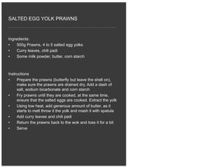 Ingredients:
• 500g Prawns, 4 to 5 salted egg yolks
• Curry leaves, chili padi
• Some milk powder, butter, corn starch
Instructions
• Prepare the prawns (butterfly but leave the shell on),
make sure the prawns are drained dry. Add a dash of
salt, sodium bicarbonate and corn starch
• Fry prawns until they are cooked, at the same time,
ensure that the salted eggs are cooked. Extract the yolk
• Using low heat, add generous amount of butter, as it
starts to melt throw it the yolk and mash it with spatula
• Add curry leaves and chili padi
• Return the prawns back to the wok and toss it for a bit
• Serve
SALTED EGG YOLK PRAWNS
 