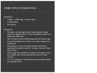 三色蛋 (TRIPLE STEAMED EGG)
Ingredients:
• 3 eggs, 1 salted egg, 1 century egg
• Fried Shallots
• Soy Sauce
Instructions:
• Mix eggs, and the egg white of salted egg with equal
portion (or slightly more) of room temperature water in a
deep bowl. Beat well
• Add in small chunks of salted egg yolk and century egg
• Scoop all bubbles from surface, and add a teaspoon of
cooking oil
• Bring water in wok to boil (with medium fire) before
steaming! Put bowl in wok for 7 minutes, then turn heat
down to low.
• Check eggs after another 5 minutes and if eggs are firm
and wobbly, turn off the heat and let it sit for 5 more
minutes.
• Pour 3-4 tablespoon of light soy sauce and fried shallots
as dressing. Serve
 