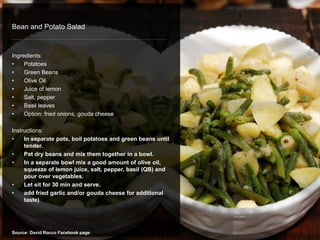 Bean and Potato Salad
Ingredients:
• Potatoes
• Green Beans
• Olive Oil
• Juice of lemon
• Salt, pepper
• Basil leaves
• Option: fried onions, gouda cheese
Instructions:
• In separate pots, boil potatoes and green beans until
tender.
• Pat dry beans and mix them together in a bowl.
• In a separate bowl mix a good amount of olive oil,
squeeze of lemon juice, salt, pepper, basil (QB) and
pour over vegetables.
• Let sit for 30 min and serve.
• add fried garlic and/or gouda cheese for additional
taste)
Source: David Rocco Facebook page
 