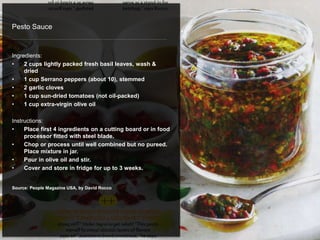 Pesto Sauce
Ingredients:
• 2 cups lightly packed fresh basil leaves, wash &
dried
• 1 cup Serrano peppers (about 10), stemmed
• 2 garlic cloves
• 1 cup sun-dried tomatoes (not oil-packed)
• 1 cup extra-virgin olive oil
Instructions:
• Place first 4 ingredients on a cutting board or in food
processor fitted with steel blade.
• Chop or process until well combined but no pureed.
Place mixture in jar.
• Pour in olive oil and stir.
• Cover and store in fridge for up to 3 weeks.
Source: People Magazine USA, by David Rocco
 