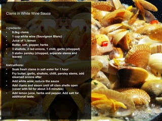 Clams in White Wine Sauce
Ingredients:
• 0.5kg clams
• 1 cup white wine (Sauvignon Blanc)
• Juice of ½ lemon
• Butter, salt, pepper, herbs
• 3 shallots, 2 red onions, 1 chilli, garlic (chopped)
• 5 stalks parsley (chopped, separate stems and
leaves)
Instructions:
• Soak fresh clams in salt water for 1 hour
• Fry butter, garlic, shallots, chilli, parsley stems, add
steamed onions after
• Add white wine, reduce the sauce
• Add clams and steam until all clam shells open
(cover with lid for about 3-5 minutes)
• Add lemon juice, herbs and pepper. Add salt for
additional taste.
 
