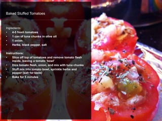 Baked Stuffed Tomatoes
Ingredients:
• 4-5 fresh tomatoes
• 1 can of tuna chunks in olive oil
• 1 onion
• Herbs, black pepper, salt
Instructions:
• Slice off top of tomatoes and remove tomato flesh
inside, leaving a tomato ‘bowl’
• Dice tomato flesh, onion, and mix with tuna chunks
• Stuff mix into tomato bowl, sprinkle herbs and
pepper (salt for taste)
• Bake for 5 minutes
 