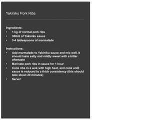 Yakiniku Pork Ribs
Ingredients:
• 1 kg of normal pork ribs
• 300ml of Yakiniku sauce
• 3-4 tablespoons of marmalade
Instructions:
• Add marmalade to Yakiniku sauce and mix well. It
should taste salty and mildly sweet with a bitter
aftertaste
• Marinate pork ribs in sauce for 1 hour
• Cook ribs in a wok with high heat, and cook until
sauce is reduced to a thick consistency (this should
take about 20 minutes)
• Serve!
 