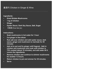 姜酒鸡 Chicken in Ginger & Wine
Ingredients:
• Dried Shitake Mushrooms
• 1 kg of chicken
• Ginger
• Oyster Sauce, Dark Soy Sauce, Salt, Sugar
• 花雕酒 (hua tiao jiu)
Instructions:
• Soak mushrooms in hot water for 1 hour
• Cut ginger in fine slices
• Rub salt over chicken and add oyster sauce, dark
sauce, ginger and mushroom to marinate for 45
minutes
• Add oil to pot and fry ginger until fragrant. Add in
chicken and mushroom and cook until chicken is
75% cooked (about 10 minutes), and add water till it
covers the ingredients.
• Remove chicken and continue to simmer mushrooms
for another 1.5 hours.
• Return chicken to pot and simmer for 30 minutes.
• Serve
 