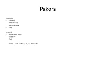 Pakora
(Vegetable)
• Amchoor
• Chilli Powder
• Garam Masala
• Salt
(Chicken)
• Ginger garlic Paste
• Red Chilli
• Salt
• Batter – chick pea flour, salt, red chilli, water,
 