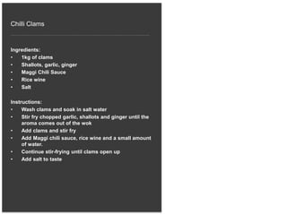 Chilli Clams
Ingredients:
• 1kg of clams
• Shallots, garlic, ginger
• Maggi Chili Sauce
• Rice wine
• Salt
Instructions:
• Wash clams and soak in salt water
• Stir fry chopped garlic, shallots and ginger until the
aroma comes out of the wok
• Add clams and stir fry
• Add Maggi chili sauce, rice wine and a small amount
of water.
• Continue stir-frying until clams open up
• Add salt to taste
 