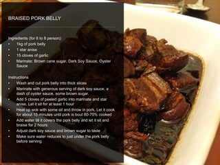 Ingredients (for 6 to 8 person):
• 1kg of pork belly
• 1 star anise
• 15 cloves of garlic
• Marinate: Brown cane sugar, Dark Soy Sauce, Oyster
Sauce
Instructions
• Wash and cut pork belly into thick slices
• Marinate with generous serving of dark soy sauce, a
dash of oyster sauce, some brown sugar.
• Add 5 cloves of peeled garlic into marinate and star
anise. Let it sit for at least 1 hour
• Heat up wok with some oil and throw in pork. Let it cook
for about 15 minutes until pork is bout 60-70% cooked
• Add water till it covers the pork belly and let it sit and
braise for 2 hours.
• Adjust dark soy sauce and brown sugar to taste
• Make sure water reduces to just under the pork belly
before serving
BRAISED PORK BELLY
 