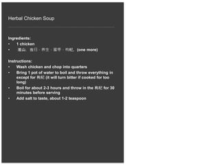 Herbal Chicken Soup
Ingredients:
• 1 chicken
• 淮山，当归，养生，蜜枣，枸杞，(one more)
Instructions:
• Wash chicken and chop into quarters
• Bring 1 pot of water to boil and throw everything in
except for 枸杞 (it will turn bitter if cooked for too
long)
• Boil for about 2-3 hours and throw in the 枸杞 for 30
minutes before serving
• Add salt to taste, about 1-2 teaspoon
 