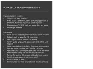 Ingredients (for 4 person):
• 600g of pork belly, 1 radish
• 4 star anise, 1 cinnamon, some Sichuan peppercorn, 5
dried chili, 10 cloves of garlic, 8 slices of ginger
• 2 tablespoon of 豆瓣酱, dark soy sauce, light soy sauce
• Rock sugar and salt
Instructions
• Wash and cut pork belly into thick slices, radish in cubes
• Boil pork belly in water for 2-3 mins, drain
• Heat up pork belly to remove oil, remove
• Pan fry garlic, ginger, chili, peppercorn and 豆瓣酱 until
fragrant
• Return pork belly and stir fry for 5 minutes, add dark and
light soy sauce, continue stir frying for 10minutes
• Add water until it covers pork belly, and add in star anise
and cinnamon, bring it to boil for about 10 minutes
• Simmer for another 30 minutes, add radish and ensure
there is enough sauce to just cover radish
• Add rock sugar to taste
• Simmer under low heat for another 30 minutes or more
PORK BELLY BRAISED WITH RADISH
 