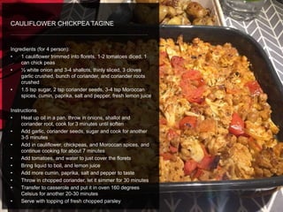 Ingredients (for 4 person):
• 1 cauliflower trimmed into florets, 1-2 tomatoes diced, 1
can chick peas
• ½ white onion and 3-4 shallots, thinly sliced, 3 cloves
garlic crushed, bunch of coriander, and coriander roots
crushed
• 1.5 tsp sugar, 2 tsp coriander seeds, 3-4 tsp Moroccan
spices, cumin, paprika, salt and pepper, fresh lemon juice
Instructions
• Heat up oil in a pan, throw in onions, shallot and
coriander root, cook for 3 minutes until soften
• Add garlic, coriander seeds, sugar and cook for another
3-5 minutes
• Add in cauliflower, chickpeas, and Moroccan spices, and
continue cooking for about 7 minutes
• Add tomatoes, and water to just cover the florets
• Bring liquid to boil, and lemon juice
• Add more cumin, paprika, salt and pepper to taste
• Throw in chopped coriander, let it simmer for 30 minutes
• Transfer to casserole and put it in oven 160 degrees
Celsius for another 20-30 minutes
• Serve with topping of fresh chopped parsley
CAULIFLOWER CHICKPEA TAGINE
 