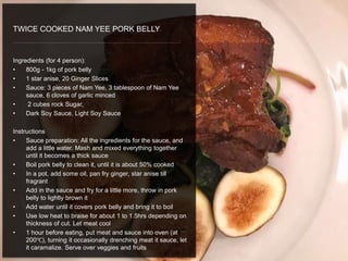 Ingredients (for 4 person):
• 800g - 1kg of pork belly
• 1 star anise, 20 Ginger Slices
• Sauce: 3 pieces of Nam Yee, 3 tablespoon of Nam Yee
sauce, 6 cloves of garlic minced
• 2 cubes rock Sugar,
• Dark Soy Sauce, Light Soy Sauce
Instructions
• Sauce preparation: All the ingredients for the sauce, and
add a little water. Mash and mixed everything together
until it becomes a thick sauce
• Boil pork belly to clean it, until it is about 50% cooked
• In a pot, add some oil, pan fry ginger, star anise till
fragrant
• Add in the sauce and fry for a little more, throw in pork
belly to lightly brown it
• Add water until it covers pork belly and bring it to boil
• Use low heat to braise for about 1 to 1.5hrs depending on
thickness of cut. Let meat cool
• 1 hour before eating, put meat and sauce into oven (at
200℃), turning it occasionally drenching meat it sauce, let
it caramalize. Serve over veggies and fruits
TWICE COOKED NAM YEE PORK BELLY
 