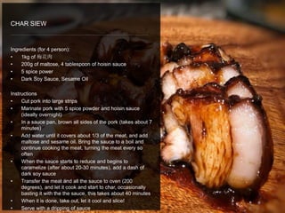 Ingredients (for 4 person):
• 1kg of 梅花肉
• 200g of maltose, 4 tablespoon of hoisin sauce
• 5 spice power
• Dark Soy Sauce, Sesame Oil
Instructions
• Cut pork into large strips
• Marinate pork with 5 spice powder and hoisin sauce
(ideally overnight)
• In a sauce pan, brown all sides of the pork (takes about 7
minutes)
• Add water until it covers about 1/3 of the meat, and add
maltose and sesame oil. Bring the sauce to a boil and
continue cooking the meat, turning the meat every so
often
• When the sauce starts to reduce and begins to
caramelize (after about 20-30 minutes), add a dash of
dark soy sauce
• Transfer the meat and all the sauce to oven (200
degrees), and let it cook and start to char, occasionally
basting it with the the sauce, this takes about 40 minutes
• When it is done, take out, let it cool and slice!
• Serve with a dripping of sauce
CHAR SIEW
 