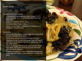 Ingredients (for 6 to 8 person):
• 1 Wong Bok (White Cabbage), Black Fungus 黑木耳，
Dried Lily Buds 金针，发菜, Chinese Mushroom and
Tang Hoon
• Optional  Carrots, 腐竹皮, Ginko
• Fermented Bean Paste (豆腐乳)
• Sauce: 1 cup of water, 2 tablespoon of sesame oil, 3
tablespoon of oyster sauce
Instructions
• Soak all the dried goods in warm water for at least 20-30
minutes (excluding Tang Hoon)
• Tie lily buds, and remove the hard base of Fungus
• Heat wok and stir fry garlic and ginger slices till fragrant.
Add the Fermented Bean Paste (2-3 cubes) and mash it
into small pieces.
• Throw in cabbage and stir fry till soften, add the other
ingredients, add sauce and bring it to boil. Add water
when the sauce reduces
• Transfer everything to a slow cooker and add tang hoon
at the base. Let it cook in slow cooker for 3-4 hours and
serve
CHAP CHYE
 