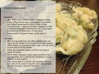 Ingredients:
• Skin: 500g of flour, 300ml of water, 1 teaspoon of salt
• Filling: 250g of mince meat, 250g of prawn (marinated
with sodium bicarbonate for 20min), 500g of finely
chopped chives; 1 teaspoon of sugar, 2 teaspoon of salt,
2 teaspoon of pepper, 3 soup-spoon of oil, 3 soup-spoon
of sesame oil, 1.5 soup spoon of soya sauce
• Dipping sauce: Zhejiang Vinegar, ginger, chilli oil
Instructions
• Skin: In a big metal bowl, pour flour and add water and
salt to the mix. Knead in one direction and keep kneading
till the texture and consistency feels “right”. Let it sit under
a moist cloth for 20-30 minutes
• Filling: Mix everything together and let it marinate for
about 30 minutes
• NOTE: When wrapping, please make sure there’s flour
over the plates and in between the dumplings to ensure
they do not stick together.
• Cook: Bring water to a big boil, add dumplings and let it
boil, when it has come to a big boil, add a glass of water,
and let it boil again. Repeat 2 more time.
CHIVES DUMPLINGS
 