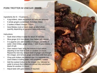 Ingredients (for 8 – 10 persons):
• 4 pig trotters, clean and ensure all hairs are removed
• 5 whole gingers (unskinned), 6-8 dried chilies
• 2 bottles of Black Vinegar (750ml)
• Gula Melaka (rock or black sugar as alternatives –
quantity depending on personal taste preference)
Instructions
• Soak dried chilies in water for about 20 minutes
• Slice ginger (0.5-1cm slices), then flatten with cleaver
• In a gigantic pot, add 2 bottles of vinegar, 0.5 bottle of
water, dried chilies, ginger slices, 1 slab of gula melaka, a
dash of salt.
• Over medium heat, bring the mixture to boil before
adjusting to low heat to cook for another 2.5 hours.
Repeat the next day. Ensure taste of ginger cuts through
the vinegar, and remove ginger and dried chilli from gravy
• Chop pork trotters into desired size. In a separate pot,
cook trotters in boiling water until completely cooked.
• Add the cooked trotters to the vinegar mix, followed by
water to ensure that trotters are almost fully submerged.
Braise for another 2-3 hours
• Adjust taste with gula melaka (if required)
PORK TROTTER IN VINEGAR (猪脚醋)
 