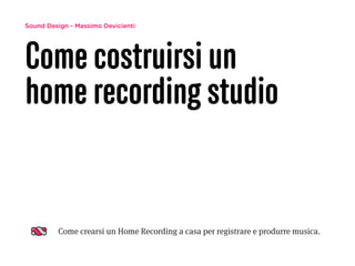 Sound Design - Massimo Devicienti 
Come costruirsi un 
home recording studio 
Come crearsi un Home Recording a casa per registrare e produrre musica. 
 