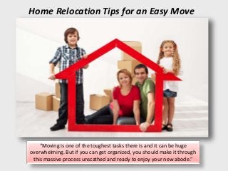 Home Relocation Tips for an Easy Move
“Moving is one of the toughest tasks there is and it can be huge
overwhelming. But if you can get organized, you should make it through
this massive process unscathed and ready to enjoy your new abode.”
 