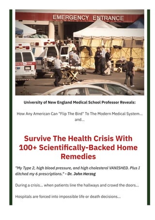 University of New England Medical School Professor Reveals:
How Any American Can "Flip The Bird" To The Modern Medical System...
and...
Survive The Health Crisis With
100+ Scienti몭cally-Backed Home
Remedies
"My Type 2, high blood pressure, and high cholesterol VANISHED. Plus I
ditched my 6 prescriptions." - Dr. John Herzog
During a crisis... when patients line the hallways and crowd the doors...
Hospitals are forced into impossible life or death decisions...
Who gets treated?
CLICK HERE TO GET ACCESS NOW! https://bit.ly/37nd6UD
 