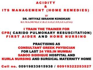 ACIDITY
              &
ITS MANAGEMENT (HOME REMEDIES)
                            BY
              DR. IMTIYAZ IBRAHIM KONDKARI
             B.U.M.S.(MUM);C.C.H.;C.G.O,;C.F.P,;S.F.A.(USA)


                I TRAIN THE TRAINER FOR
C P R ( C A R I D O P U L M O N A RY R E S U S C I TAT I O N )
   FIRST AIDER AND HOME NURSING

              PRACTISING AS
       CONSULTANT GREEK PHYSICIAN
        FOR LAST 24 YRS.IN MUMBAI
       SABOO SIDDIQUE HOSPITAL AND
KURLA NURSING AND SURGICAL MATERNITY HOME

Cell no. 00919833815938 / 00919322253527
 