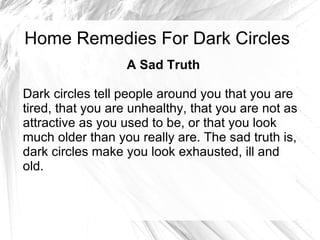 Home Remedies For Dark Circles A Sad Truth Dark circles tell people around you that you are tired, that you are unhealthy, that you are not as attractive as you used to be, or that you look much older than you really are. The sad truth is, dark circles make you look exhausted, ill and old.  