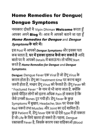 Home Remedies for Dengue|
Dengue Symptoms
नमस्कार दोस्ोों मै Vipin Dhiman Welcome करता हूँ
आपका अपने Blog में। आज मै आपको बताने जा रहा हूँ
Home Remedies for Dengue and Dengue
Symptoms के बारे में।
इस Post में आपको Dengue Symptoms और इसका पता
कब चलता है, घर में इसका इलाज कै से कर सकते है आदद
बातो पर मै आपको Details में बताऊों गा। तो चदलए Start
करते है Home Remedies for Dengue and Dengue
Symptoms.
Dengue: Dengue Fever एक Viral है जो डेंगू Virus के
कारण होता है। डेंगू का Treatment time पर करना बहुत
जरुरी होता हैं, मच्छर डेंगू Virus को फै लाते हैं। डेंगू Fever को
"Fractured Fever " के नाम से भी जाना जाता है, क्ोोंदक
इससे पीद़ित लोगोों को इतना अदिक Pain हो सकता है दक
जैसे उनकी Bones टूट गयी होों। डेंगू Fever के कु छ
Symptoms में बुखार; Headache; Skin पर चेचक जैसे
Red चकत्ते तथा Muscles और Joint का ददद शादमल हैं।
कु छ Patient में, डेंगू Fever एक या दो ऐसे type में हो सकता
है जो Life के दलये खतरा हो सकते हैं। पहला, Dengue
रक्तस्रावी Fever है, दजसके कारण रक्त वादहकाओों(Blood
 