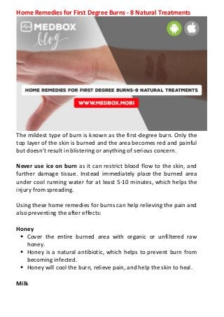 Home Remedies for First Degree Burns - 8 Natural Treatments
The mildest type of burn is known as the first-degree burn. Only the
top layer of the skin is burned and the area becomes red and painful
but doesn’t result in blistering or anything of serious concern.
Never use ice on burn as it can restrict blood flow to the skin, and
further damage tissue. Instead immediately place the burned area
under cool running water for at least 5-10 minutes, which helps the
injury from spreading.
Using these home remedies for burns can help relieving the pain and
also preventing the after effects:
Honey
 Cover the entire burned area with organic or unfiltered raw
honey.
 Honey is a natural antibiotic, which helps to prevent burn from
becoming infected.
 Honey will cool the burn, relieve pain, and help the skin to heal.
Milk
 