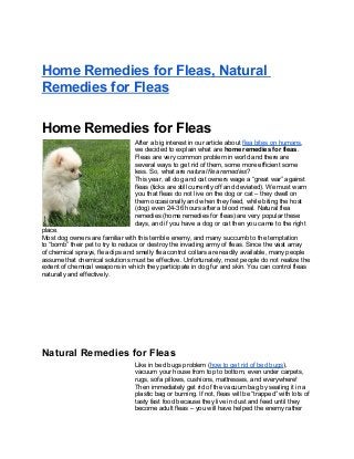 Home Remedies for Fleas, Natural
Remedies for Fleas
Home Remedies for Fleas
After a big interest in our article about flea bites on humans,
we decided to explain what are home remedies for fleas.
Fleas are very common problem in world and there are
several ways to get rid of them, some more efficient some
less. So, what are natural flea remedies?
This year, all dog and cat owners wage a “great war” against
fleas (ticks are still currently off and deviated). We must warn
you that fleas do not live on the dog or cat – they dwell on
them occasionally and when they feed, while biting the host
(dog) even 24-36 hours after a blood meal. Natural flea
remedies (home remedies for fleas) are very popular these
days, and if you have a dog or cat then you came to the right
place.
Most dog owners are familiar with this terrible enemy, and many succumb to the temptation
to “bomb” their pet to try to reduce or destroy the invading army of fleas. Since the vast array
of chemical sprays, flea dips and smelly flea control collars are readily available, many people
assume that chemical solutions must be effective. Unfortunately, most people do not realize the
extent of chemical weapons in which they participate in dog fur and skin. You can control fleas
naturally and effectively.
Natural Remedies for Fleas
Like in bed bugs problem (how to get rid of bed bugs),
vacuum your house from top to bottom, even under carpets,
rugs, sofa pillows, cushions, mattresses, and everywhere!
Then immediately get rid of the vacuum bag by sealing it in a
plastic bag or burning. If not, fleas will be “trapped” with lots of
tasty fast food because they live in dust and feed until they
become adult fleas – you will have helped the enemy rather
 