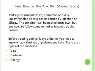 HOME REMEDIES FOR PINK EYE (CONJUNCTIVITIS)
Pink eye or conductivities, a common and very
uncomfortable disease can be caused by infection or
allergy. The condition can be treated on its own, but
you need to follow some remedies to speed up the
process.
Before treating your pink eye at home, you need to
know what is the type of pink eye you have.There are 3
types of the condition.
1. Viral
2. Bacterial
3. Allergy
 