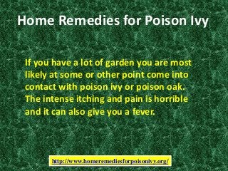 Home Remedies for Poison Ivy
If you have a lot of garden you are most
likely at some or other point come into
contact with poison ivy or poison oak.
The intense itching and pain is horrible
and it can also give you a fever.
http://www.homeremediesforpoisonivy.org/
 