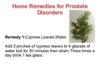 Home Remedies for Prostate
Disorders

Remedy 1:Cypress Leaves,Water.
Add 2 pinches of cypress leaves to 4 glasses of
water boil for 20 minutes then strain.Three times a
day drink 1 tea glass.

 