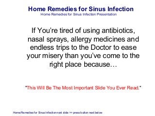 Home Remedies for Sinus Infection
                      Home Remedies for Sinus Infection Presentation



            If You’re tired of using antibiotics,
           nasal sprays, allergy medicines and
            endless trips to the Doctor to ease
           your misery than you’ve come to the
                  right place because…


         "This Will Be The Most Important Slide You Ever Read."




Home Remedies for Sinus Infection next slide >> press button next below
 