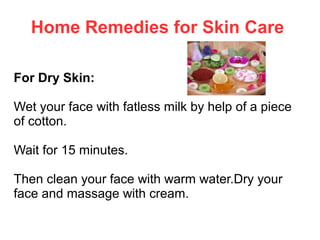 Home Remedies for Skin Care
For Dry Skin:
Wet your face with fatless milk by help of a piece
of cotton.
Wait for 15 minutes.
Then clean your face with warm water.Dry your
face and massage with cream.

 