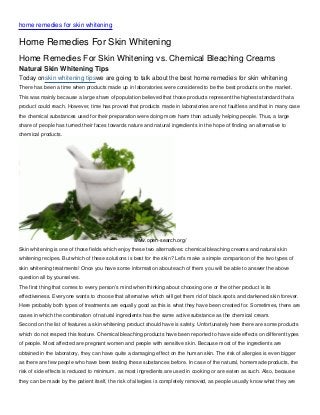 home remedies for skin whitening

Home Remedies For Skin Whitening
Home Remedies For Skin Whitening vs. Chemical Bleaching Creams
Natural Skin Whitening Tips
Today onskin whitening tipswe are going to talk about the best home remedies for skin whitening
There has been a time when products made up in laboratories were considered to be the best products on the market.
This was mainly because a large share of population believed that those products represent the highest standard that a
product could reach. However, time has proved that products made in laboratories are not faultless and that in many case
the chemical substances used for their preparation were doing more harm than actually helping people. Thus, a large
share of people has turned their faces towards nature and natural ingredients in the hope of finding an alternative to
chemical products.




                                                  www.open-search.org/
Skin whitening is one of those fields which enjoy these two alternatives: chemical bleaching creams and natural skin
whitening recipes. But which of these solutions is best for the skin? Let’s make a simple comparison of the two types of
skin whitening treatments! Once you have some information about each of them you will be able to answer the above
question all by yourselves.
The first thing that comes to every person’s mind when thinking about choosing one or the other product is its
effectiveness. Everyone wants to choose that alternative which will get them rid of black spots and darkened skin forever.
Here probably both types of treatments are equally good as this is what they have been created for. Sometimes, there are
cases in which the combination of natural ingredients has the same active substance as the chemical cream.
Second on the list of features a skin whitening product should have is safety. Unfortunately here there are some products
which do not respect this feature. Chemical bleaching products have been reported to have side effects on different types
of people. Most affected are pregnant women and people with sensitive skin. Because most of the ingredients are
obtained in the laboratory, they can have quite a damaging effect on the human skin. The risk of allergies is even bigger
as there are few people who have been testing these substances before. In case of the natural, homemade products, the
risk of side effects is reduced to minimum, as most ingredients are used in cooking or are eaten as such. Also, because
they can be made by the patient itself, the risk of allergies is completely removed, as people usually know what they are
 