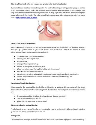 How to whiten teeth at home – causes and symptoms for tooth discoloration
Everyone likestomaintainthe sparklingteeth. The teeth whitening will bring you the young as well as
smart personality. Infactor really, shiningteeth are the clandestine behindalovelysmile. However, the
original factbehind the teethwhiteningisthat some of the people only put efforts for maintaining the
usual paleness of their teeth. The yellow tooth is the common problem. Look on the article to know
about how to whiten teeth at home.
What causes tooth discoloration?
People always visit to the dentist for removing the yellow stains on their teeth, but we never wonder
how you get yellow stains in your teeth. Here I have mentioned some of the causes of tooth
discoloration. Have a look and get to know about it.
 Drinking coffee, tea, colas and wines
 Smoking and chewing tobacco
 Advancing age
 Improper flossing or brushing
 Natural or else genetics characteristics
 When you get damage thorough fall disturbs in the enamel
 Too much of fluoride levels in water
 Using the tetracycline, antipsychotic, antihistamines antibiotics and antihypertensive
 Several treatments such as head as well as neck rotation, chemotherapy, etc
 Tooth filling
Symptoms of tooth discoloration
Once you go forthe howto whitenteethathome it is better to understand the symptoms first and get
forwardfor the furtherremediesfortreatingtooth discoloration. The symptoms of tooth discoloration
are:
 Brown spots or white streaks and yellow pits and tints on your teeth
 Getting foul smell in your mouth
 When there is worn away in your enamel
Home remedies for teeth whitening
The below given are some of the home remedies for how to whiten teeth at home. Read the below
given tips and make use of it for you in real life.
Baking Soda
Take some of the bakingsodaand mix withwater. Youcan use itas a mouthgargle for teeth whitening.
 